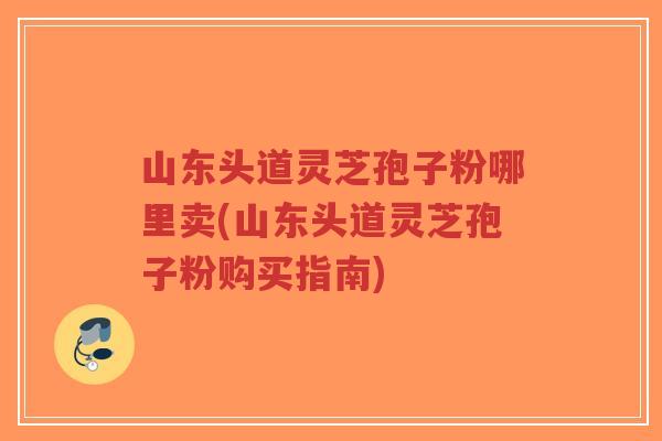 山东头道灵芝孢子粉哪里卖(山东头道灵芝孢子粉购买指南)-第1张图片-超越 山东头道灵芝孢子粉哪里卖(山东头道灵芝孢子粉购买指南)-第1张图片-超越