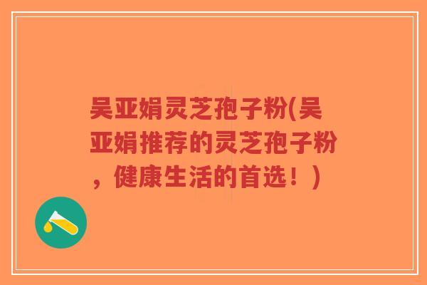 吴亚娟灵芝孢子粉(吴亚娟推荐的灵芝孢子粉，健康生活的首选！)-第1张图片-超越