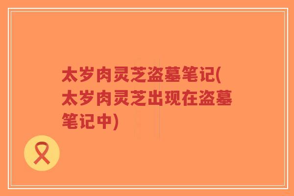 太岁肉灵芝盗墓笔记(太岁肉灵芝出现在盗墓笔记中)-第1张图片-超越 太岁肉灵芝盗墓笔记(太岁肉灵芝出现在盗墓笔记中)-第1张图片-超越