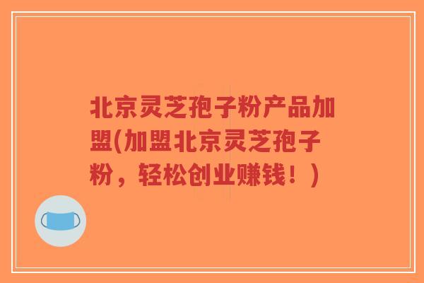 北京灵芝孢子粉产品加盟(加盟北京灵芝孢子粉,轻松创业赚钱!)-第1张图片-超越 北京灵芝孢子粉产品加盟(加盟北京灵芝孢子粉,轻松创业赚钱!)-第1张图片-超越