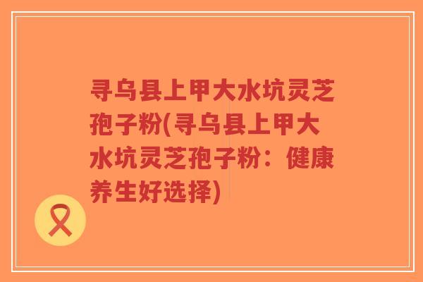 寻乌县上甲大水坑灵芝孢子粉(寻乌县上甲大水坑灵芝孢子粉:健康养生好选择)-第1张图片-超越 寻乌县上甲大水坑灵芝孢子粉(寻乌县上甲大水坑灵芝孢子粉:健康养生好选择)-第1张图片-超越