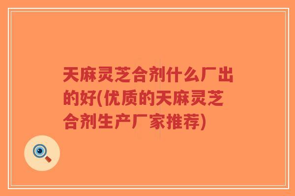 天麻灵芝合剂什么厂出的好(优质的天麻灵芝合剂生产厂家推荐)-第1张图片-超越