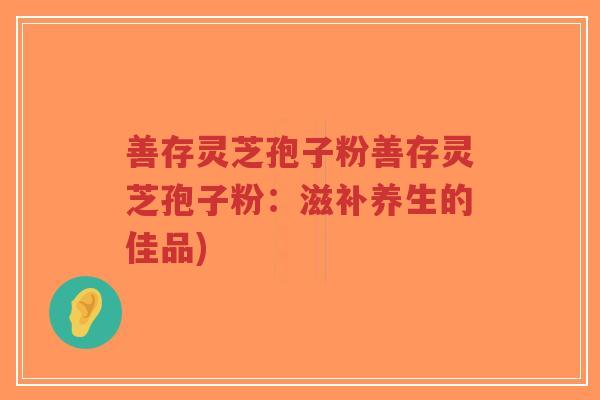 善存灵芝孢子粉善存灵芝孢子粉:滋补养生的佳品)-第1张图片-超越 善存灵芝孢子粉善存灵芝孢子粉:滋补养生的佳品)-第1张图片-超越