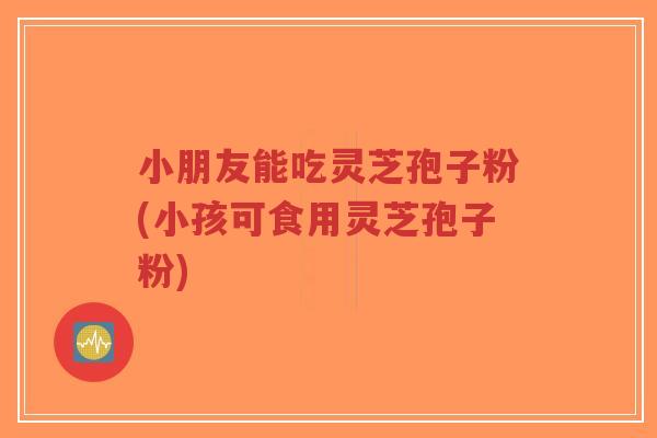 小朋友能吃灵芝孢子粉(小孩可食用灵芝孢子粉)-第1张图片-超越 小朋友能吃灵芝孢子粉(小孩可食用灵芝孢子粉)-第1张图片-超越