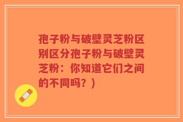 孢子粉与破壁灵芝粉区别区分孢子粉与破壁灵芝粉:你知道它们之间的不同吗?)-第1张图片-超越 孢子粉与破壁灵芝粉区别区分孢子粉与破壁灵芝粉:你知道它们之间的不同吗?)-第1张图片-超越