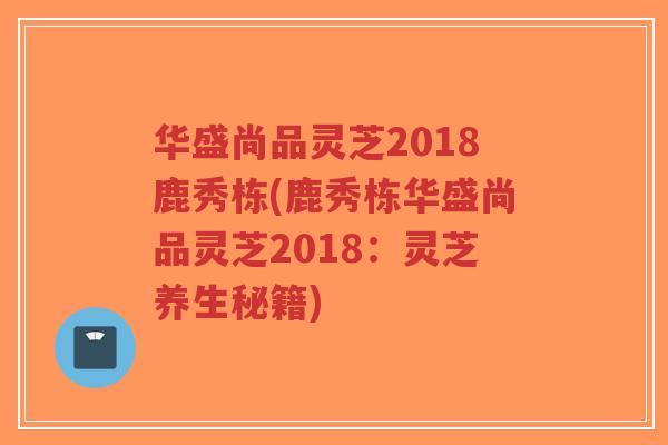 华盛尚品灵芝2018鹿秀栋(鹿秀栋华盛尚品灵芝2018:灵芝养生秘籍)-第1张图片-超越 华盛尚品灵芝2018鹿秀栋(鹿秀栋华盛尚品灵芝2018:灵芝养生秘籍)-第1张图片-超越