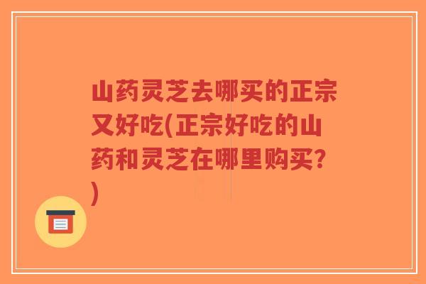 山药灵芝去哪买的正宗又好吃(正宗好吃的山药和灵芝在哪里购买?)-第1张图片-超越 山药灵芝去哪买的正宗又好吃(正宗好吃的山药和灵芝在哪里购买?)-第1张图片-超越