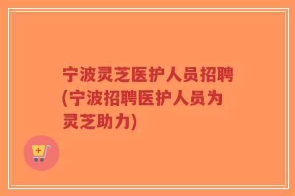 宁波灵芝医护人员招聘(宁波招聘医护人员为灵芝助力)-第1张图片-超越