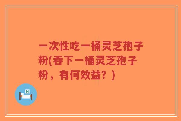 一次性吃一桶灵芝孢子粉(吞下一桶灵芝孢子粉,有何效益?)-第1张图片-超越 一次性吃一桶灵芝孢子粉(吞下一桶灵芝孢子粉,有何效益?)-第1张图片-超越
