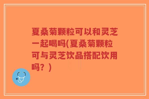 夏桑菊颗粒可以和灵芝一起喝吗(夏桑菊颗粒可与灵芝饮品搭配饮用吗？)-第1张图片-超越