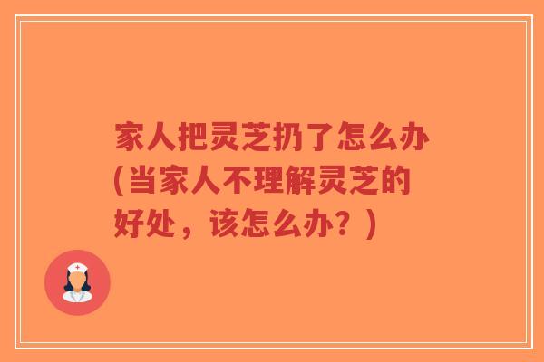 家人把灵芝扔了怎么办(当家人不理解灵芝的好处,该怎么办?)-第1张图片-超越 家人把灵芝扔了怎么办(当家人不理解灵芝的好处,该怎么办?)-第1张图片-超越