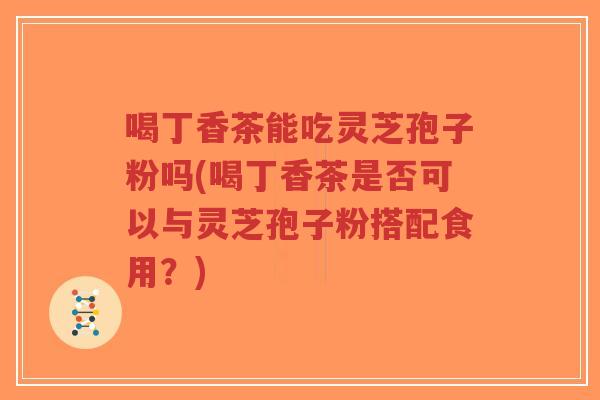喝丁香茶能吃灵芝孢子粉吗(喝丁香茶是否可以与灵芝孢子粉搭配食用？)-第1张图片-超越