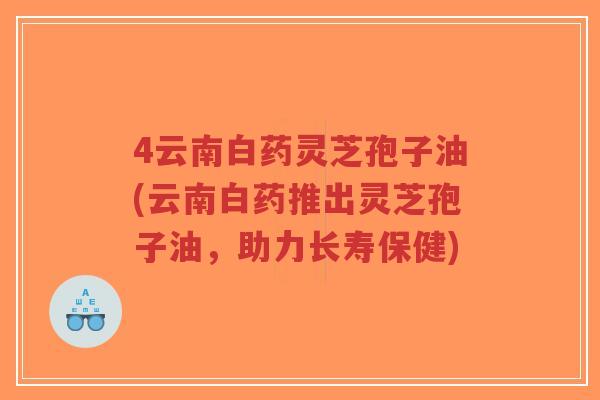 4云南白药灵芝孢子油(云南白药推出灵芝孢子油,助力长寿保健)-第1张图片-超越 4云南白药灵芝孢子油(云南白药推出灵芝孢子油,助力长寿保健)-第1张图片-超越