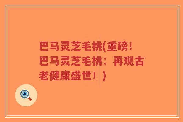巴马灵芝毛桃(重磅!巴马灵芝毛桃:再现古老健康盛世!)-第1张图片-超越 巴马灵芝毛桃(重磅!巴马灵芝毛桃:再现古老健康盛世!)-第1张图片-超越