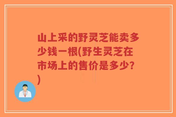 山上采的野灵芝能卖多少钱一根(野生灵芝在市场上的售价是多少?)-第1张图片-超越 山上采的野灵芝能卖多少钱一根(野生灵芝在市场上的售价是多少?)-第1张图片-超越
