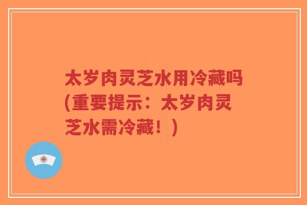 太岁肉灵芝水用冷藏吗(重要提示:太岁肉灵芝水需冷藏!)-第1张图片-超越 太岁肉灵芝水用冷藏吗(重要提示:太岁肉灵芝水需冷藏!)-第1张图片-超越