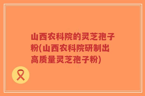 山西农科院的灵芝孢子粉(山西农科院研制出高质量灵芝孢子粉)-第1张图片-超越 山西农科院的灵芝孢子粉(山西农科院研制出高质量灵芝孢子粉)-第1张图片-超越