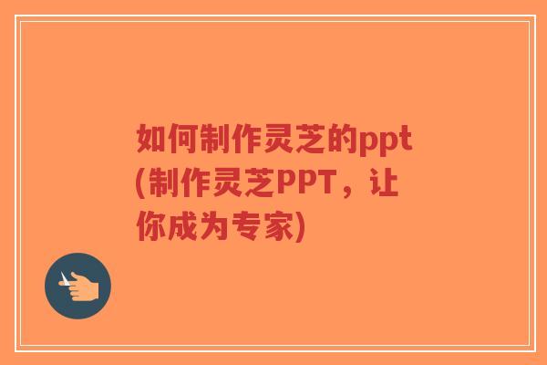 如何制作灵芝的ppt(制作灵芝PPT,让你成为专家)-第1张图片-超越 如何制作灵芝的ppt(制作灵芝PPT,让你成为专家)-第1张图片-超越