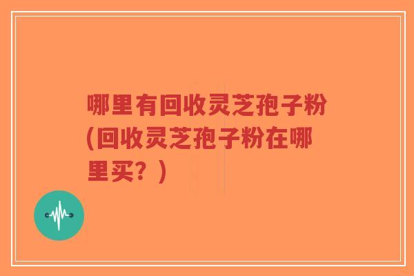 哪里有回收灵芝孢子粉(回收灵芝孢子粉在哪里买?)-第1张图片-超越 哪里有回收灵芝孢子粉(回收灵芝孢子粉在哪里买?)-第1张图片-超越