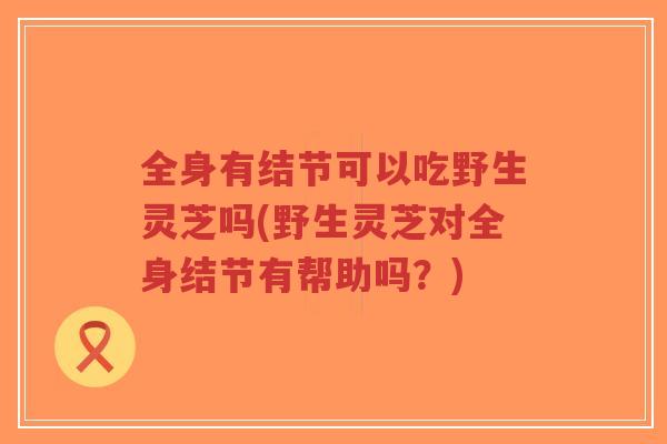 全身有结节可以吃野生灵芝吗(野生灵芝对全身结节有帮助吗?)-第1张图片-超越 全身有结节可以吃野生灵芝吗(野生灵芝对全身结节有帮助吗?)-第1张图片-超越
