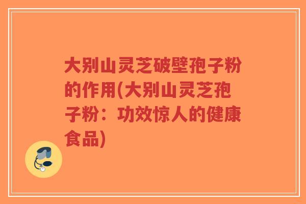 大别山灵芝破壁孢子粉的作用(大别山灵芝孢子粉:功效惊人的健康食品)-第1张图片-超越 大别山灵芝破壁孢子粉的作用(大别山灵芝孢子粉:功效惊人的健康食品)-第1张图片-超越
