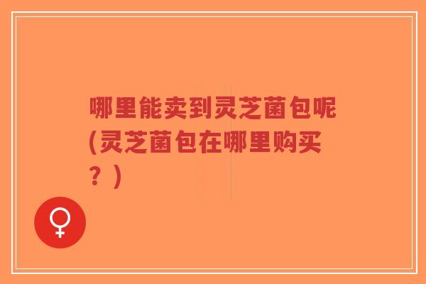 哪里能卖到灵芝菌包呢(灵芝菌包在哪里购买?)-第1张图片-超越 哪里能卖到灵芝菌包呢(灵芝菌包在哪里购买?)-第1张图片-超越