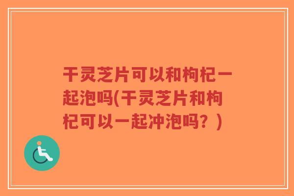 干灵芝片可以和枸杞一起泡吗(干灵芝片和枸杞可以一起冲泡吗?)-第1张图片-超越 干灵芝片可以和枸杞一起泡吗(干灵芝片和枸杞可以一起冲泡吗?)-第1张图片-超越