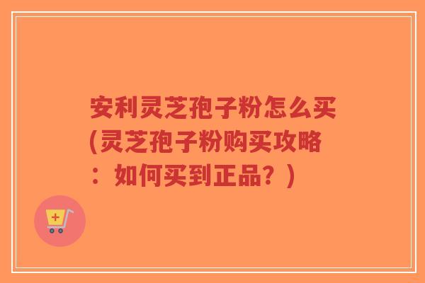 安利灵芝孢子粉怎么买(灵芝孢子粉购买攻略:如何买到正品?)-第1张图片-超越 安利灵芝孢子粉怎么买(灵芝孢子粉购买攻略:如何买到正品?)-第1张图片-超越