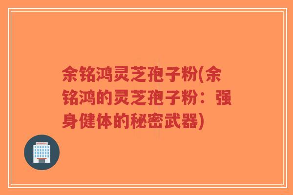 余铭鸿灵芝孢子粉(余铭鸿的灵芝孢子粉:强身健体的秘密武器)-第1张图片-超越 余铭鸿灵芝孢子粉(余铭鸿的灵芝孢子粉:强身健体的秘密武器)-第1张图片-超越