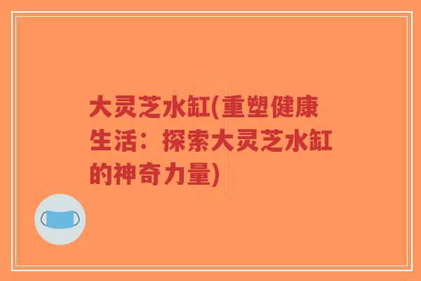 大灵芝水缸(重塑健康生活:探索大灵芝水缸的神奇力量)-第1张图片-超越 大灵芝水缸(重塑健康生活:探索大灵芝水缸的神奇力量)-第1张图片-超越