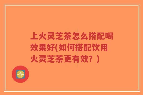 上火灵芝茶怎么搭配喝效果好(如何搭配饮用火灵芝茶更有效?)-第1张图片-超越 上火灵芝茶怎么搭配喝效果好(如何搭配饮用火灵芝茶更有效?)-第1张图片-超越