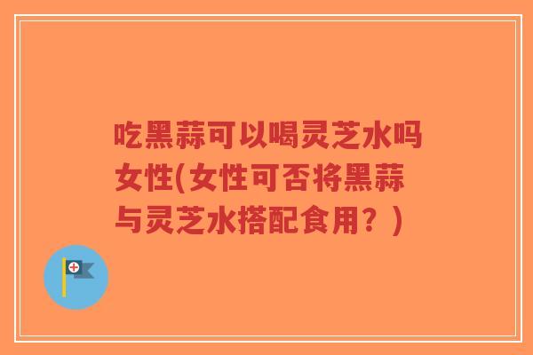 吃黑蒜可以喝灵芝水吗女性(女性可否将黑蒜与灵芝水搭配食用？)-第1张图片-超越