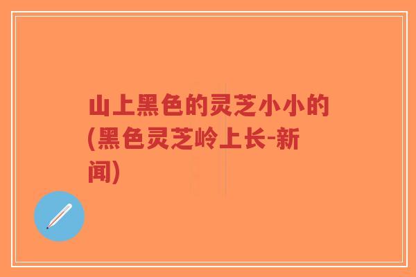 山上黑色的灵芝小小的(黑色灵芝岭上长-新闻)-第1张图片-超越 山上黑色的灵芝小小的(黑色灵芝岭上长-新闻)-第1张图片-超越