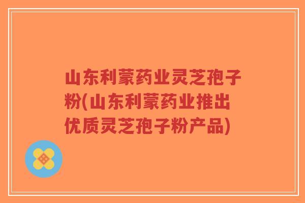 山东利蒙药业灵芝孢子粉(山东利蒙药业推出优质灵芝孢子粉产品)-第1张图片-超越 山东利蒙药业灵芝孢子粉(山东利蒙药业推出优质灵芝孢子粉产品)-第1张图片-超越