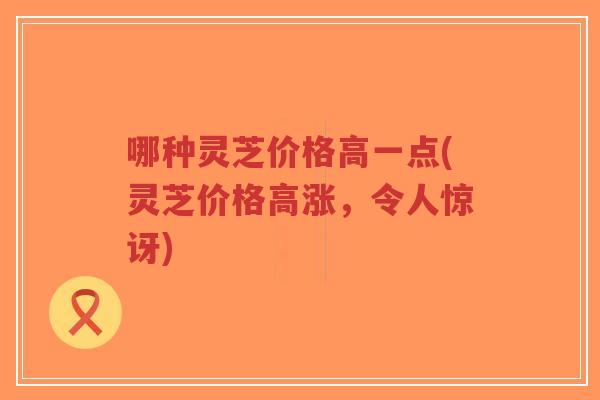 哪种灵芝价格高一点(灵芝价格高涨,令人惊讶)-第1张图片-超越 哪种灵芝价格高一点(灵芝价格高涨,令人惊讶)-第1张图片-超越