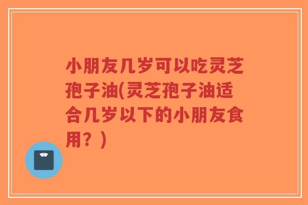 小朋友几岁可以吃灵芝孢子油(灵芝孢子油适合几岁以下的小朋友食用?)-第1张图片-超越 小朋友几岁可以吃灵芝孢子油(灵芝孢子油适合几岁以下的小朋友食用?)-第1张图片-超越