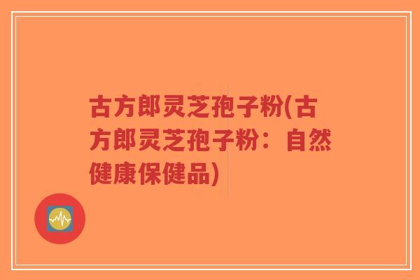 古方郎灵芝孢子粉(古方郎灵芝孢子粉：自然健康保健品)-第1张图片-超越