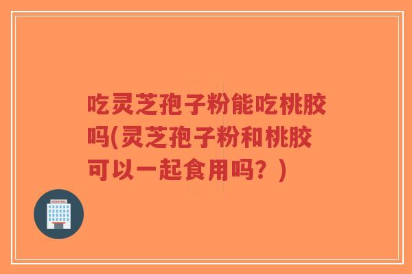 吃灵芝孢子粉能吃桃胶吗(灵芝孢子粉和桃胶可以一起食用吗?)-第1张图片-超越 吃灵芝孢子粉能吃桃胶吗(灵芝孢子粉和桃胶可以一起食用吗?)-第1张图片-超越