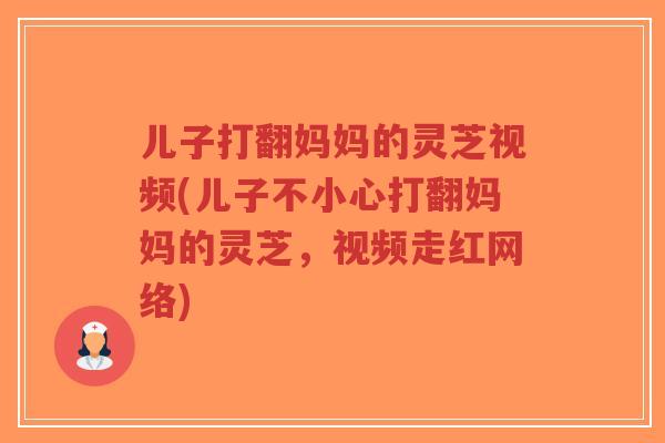 儿子打翻妈妈的灵芝视频(儿子不小心打翻妈妈的灵芝,视频走红网络)-第1张图片-超越 儿子打翻妈妈的灵芝视频(儿子不小心打翻妈妈的灵芝,视频走红网络)-第1张图片-超越