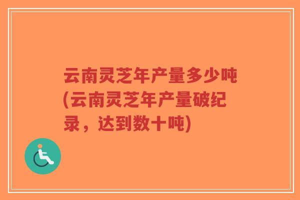 云南灵芝年产量多少吨(云南灵芝年产量破纪录，达到数十吨)-第1张图片-超越