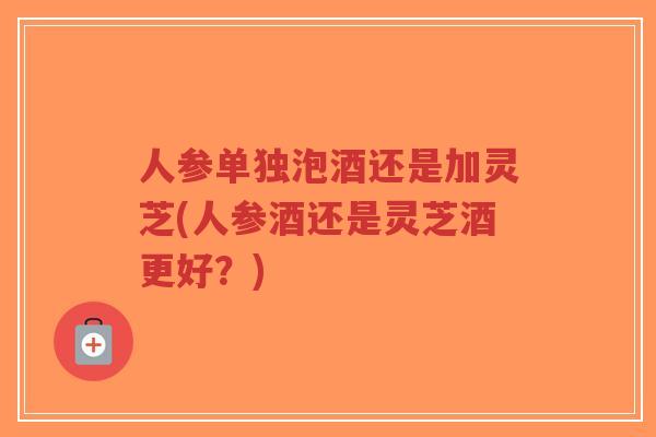 人参单独泡酒还是加灵芝(人参酒还是灵芝酒更好?)-第1张图片-超越 人参单独泡酒还是加灵芝(人参酒还是灵芝酒更好?)-第1张图片-超越