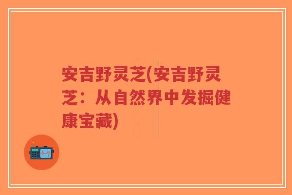安吉野灵芝(安吉野灵芝:从自然界中发掘健康宝藏)-第1张图片-超越 安吉野灵芝(安吉野灵芝:从自然界中发掘健康宝藏)-第1张图片-超越