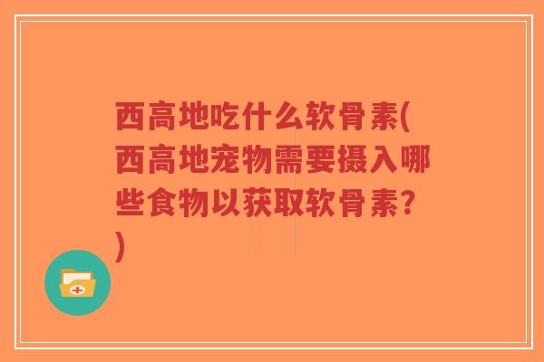 西高地吃什么软骨素(西高地宠物需要摄入哪些食物以获取软骨素？)-第1张图片-超越