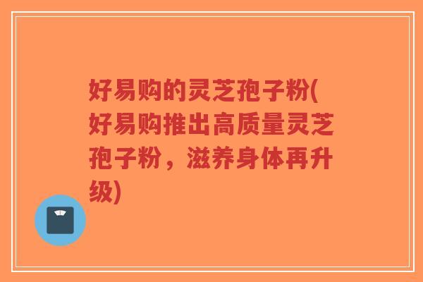 好易购的灵芝孢子粉(好易购推出高质量灵芝孢子粉,滋养身体再升级)-第1张图片-超越 好易购的灵芝孢子粉(好易购推出高质量灵芝孢子粉,滋养身体再升级)-第1张图片-超越
