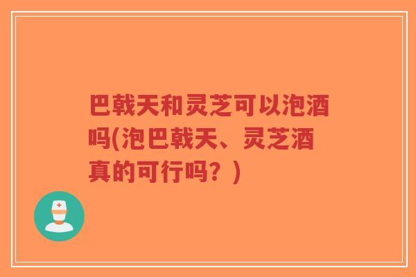 巴戟天和灵芝可以泡酒吗(泡巴戟天、灵芝酒真的可行吗?)-第1张图片-超越 巴戟天和灵芝可以泡酒吗(泡巴戟天、灵芝酒真的可行吗?)-第1张图片-超越