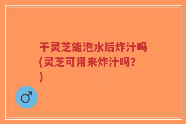 干灵芝能泡水后炸汁吗(灵芝可用来炸汁吗?)-第1张图片-超越 干灵芝能泡水后炸汁吗(灵芝可用来炸汁吗?)-第1张图片-超越