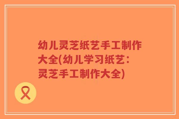 幼儿灵芝纸艺手工制作大全(幼儿学习纸艺:灵芝手工制作大全)-第1张图片-超越 幼儿灵芝纸艺手工制作大全(幼儿学习纸艺:灵芝手工制作大全)-第1张图片-超越