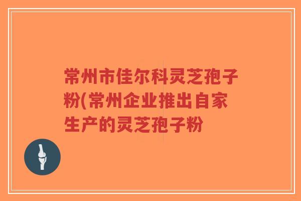 常州市佳尔科灵芝孢子粉(常州企业推出自家生产的灵芝孢子粉-第1张图片-超越