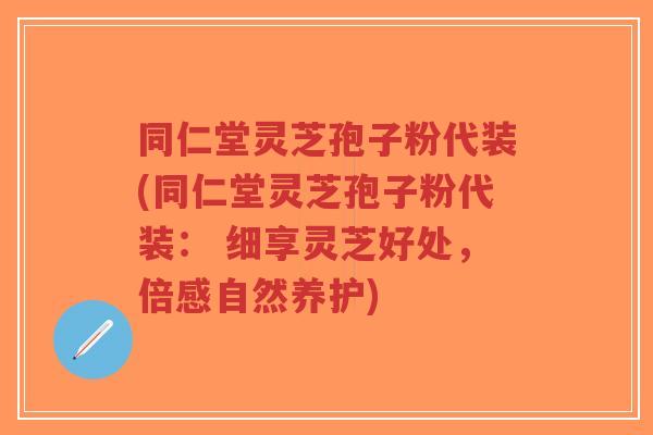 同仁堂灵芝孢子粉代装(同仁堂灵芝孢子粉代装： 细享灵芝好处，倍感自然养护)-第1张图片-超越