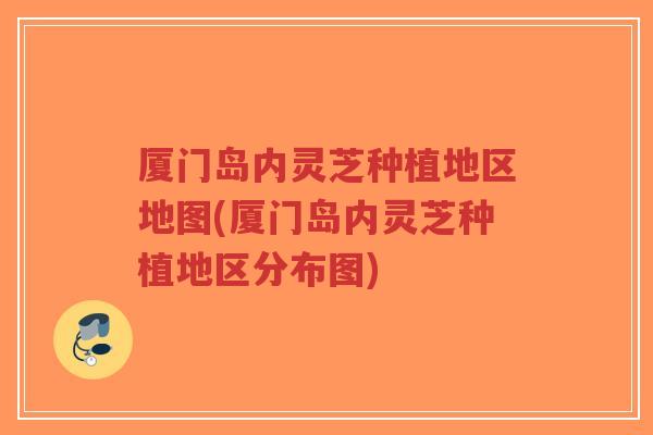 厦门岛内灵芝种植地区地图(厦门岛内灵芝种植地区分布图)-第1张图片-超越